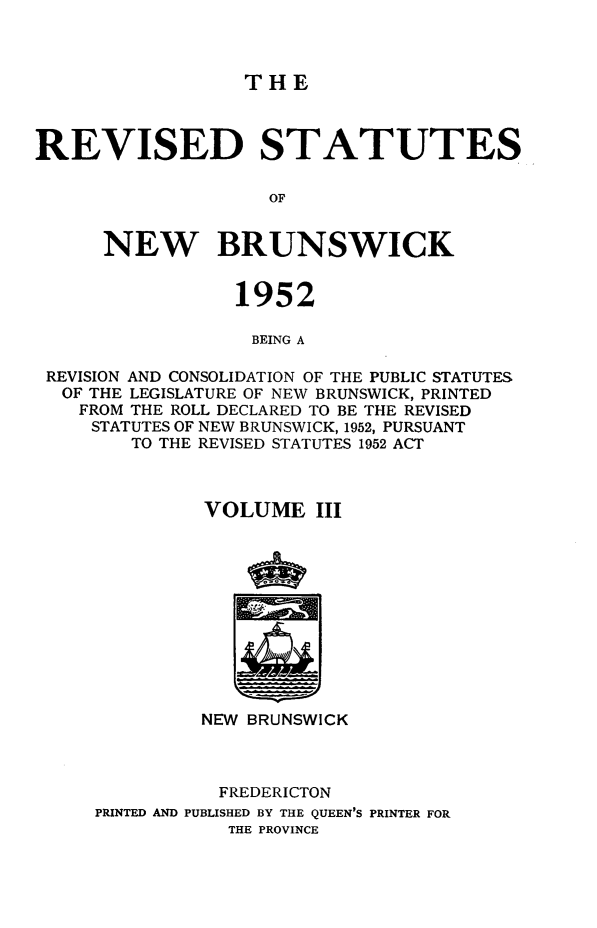handle is hein.psc/rvsnbru0003 and id is 1 raw text is: 



THE


REVISED STATUTES

                    OF


      NEW BRUNSWICK


                 1952

                 BEING A

 REVISION AND CONSOLIDATION OF THE PUBLIC STATUTES
 OF  THE LEGISLATURE OF NEW BRUNSWICK, PRINTED
    FROM THE ROLL DECLARED TO BE THE REVISED
    STATUTES OF NEW BRUNSWICK, 1952, PURSUANT
        TO THE REVISED STATUTES 1952 ACT



              VOLUME III












              NEW BRUNSWICK



                FREDERICTON
     PRINTED AND PUBLISHED BY THE QUEEN'S PRINTER FOR
                THE PROVINCE



