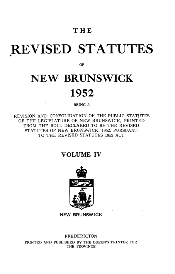 handle is hein.psc/rvsnbru0004 and id is 1 raw text is: 





THE


REVISED STATUTES

                    OF


      NEW BRUNSWICK


                 1952

                 BEING A

 REVISION AND CONSOLIDATION OF THE PUBLIC STATUTES
 OF THE LEGISLATURE OF NEW BRUNSWICK, PRINTED
    FROM THE ROLL DECLARED TO BE THE REVISED
    STATUTES OF NEW BRUNSWICK, 1952, PURSUANT
        TO THE REVISED STATUTES 1952 ACT



              VOLUME IV












              NEW BRUNSWICK



              FREDERICTON
    PRINTED AND PUBLISHED BY THE QUEEN'S PRINTER FOR
                THE PROVINCE


