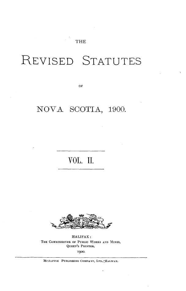 handle is hein.psc/rvsnosc0002 and id is 1 raw text is: 








THE


REVISED STATUTES




                   OF


NOVA


SCOTIA,


         VOL.  II.
















         HALIFAX:
THE OOMMISSIONER OF PUBLIC WORKS AND MINES,
         QUEEN'S PRINTER.
            1900.

 MCALPINE PUBLISHING COMPANY, LTD,,'HALIFAX.


1900.


