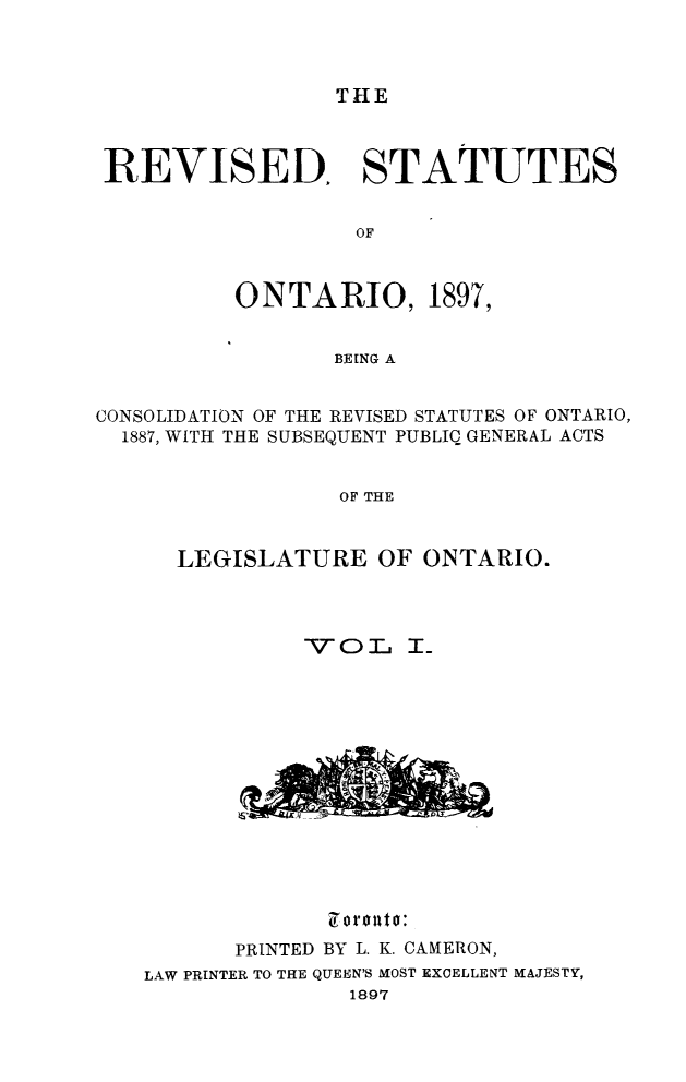 handle is hein.psc/rvsonta0001 and id is 1 raw text is: THE

REVISED, STATUTES
OF
ONTARIO, 1897,
BEING A
CONSOLIDATION OF THE REVISED STATUTES OF ONTARIO,
1887, WITH THE SUBSEQUENT PUBLIC GENERAL ACTS
OF THE
LEGISLATURE OF ONTARIO.

7orouto:
PRINTED BY L. K. CAMERON,
LAW PRINTER TO THE QUEEN'S MOST EXCELLENT MAJESTY,
1897


