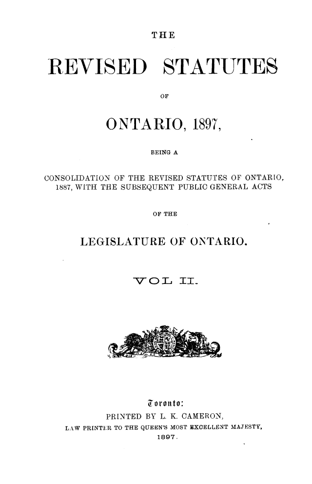 handle is hein.psc/rvsonta0002 and id is 1 raw text is: THE

REVISED STATUTES
OF
ONTARIO, 1897,
BEING A
CONSOLIDATION OF THE REVISED STATUTES OF ONTARIO,
1887, WITH THE SUBSEQUENT PUBLIC GENERAL ACTS
OF THE
LEGISLATURE OF ONTARIO.

-VOT)L

ITI

o 01 o01to:
PRINTED BY L. K. CAMERON,
LAW PRINTER TO THE QUEEN'S MOST EXCELLENT MAJESTY,
1897.



