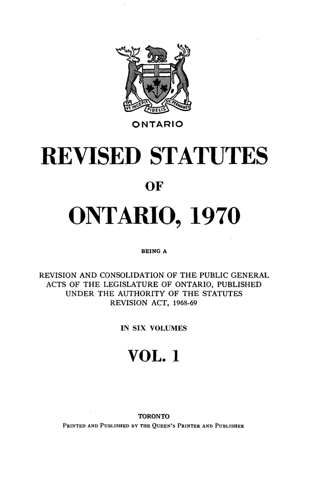 handle is hein.psc/rvsotaio0001 and id is 1 raw text is: ONTARIO

REVISED STATUTES
OF
ONTARIO, 1970
BEING A
REVISION AND CONSOLIDATION OF THE PUBLIC GENERAL
ACTS OF THE LEGISLATURE OF ONTARIO, PUBLISHED
UNDER THE AUTHORITY OF THE STATUTES
REVISION ACT, 1968-69
IN SIX VOLUMES
VOL. 1
TORONTO
PRINTED AND PUBLISHED BY THE QUEEN'S PRINTER AND PUBLISHER


