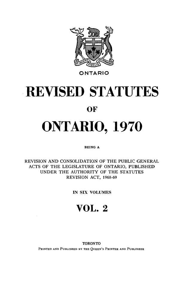 handle is hein.psc/rvsotaio0002 and id is 1 raw text is: ONTARIO

REVISED STATUTES
OF
ONTARIO, 1970
BEING A
REVISION AND CONSOLIDATION OF THE PUBLIC GENERAL
ACTS OF THE LEGISLATURE OF ONTARIO, PUBLISHED
UNDER THE AUTHORITY OF THE STATUTES
REVISION ACT, 1968-69
IN SIX VOLUMES
VOL. 2
TORONTO
PRINTED AND PUBLISHED BY THE QUEEN'S PRINTER AND PUBLISHER



