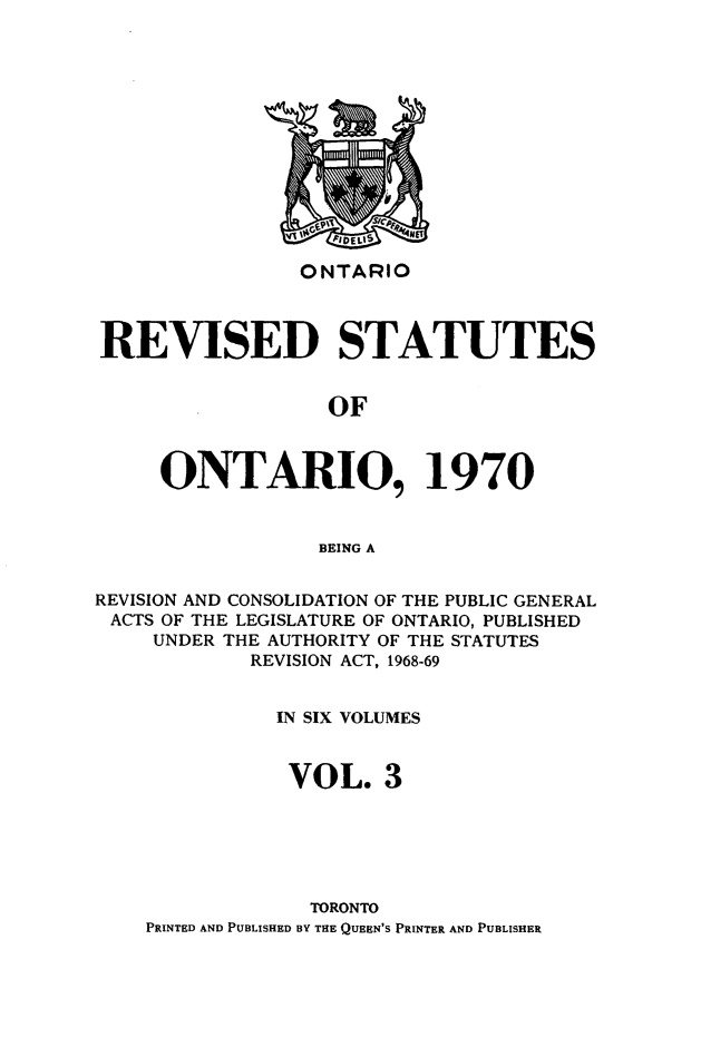 handle is hein.psc/rvsotaio0003 and id is 1 raw text is: ONTARIO

REVISED STATUTES
OF
ONTARIO, 1970
BEING A
REVISION AND CONSOLIDATION OF THE PUBLIC GENERAL
ACTS OF THE LEGISLATURE OF ONTARIO, PUBLISHED
UNDER THE AUTHORITY OF THE STATUTES
REVISION ACT, 1968-69
IN SIX VOLUMES
VOL. 3
TORONTO
PRINTED AND PUBLISHED BY THE QUEEN'S PRINTER AND PUBLISHER


