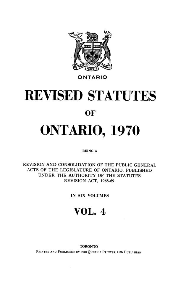 handle is hein.psc/rvsotaio0004 and id is 1 raw text is: ONTARIO

REVISED STATUTES
OF
ONTARIO, 1970
BEING A
REVISION AND CONSOLIDATION OF THE PUBLIC GENERAL
ACTS OF THE LEGISLATURE OF ONTARIO, PUBLISHED
UNDER THE AUTHORITY OF THE STATUTES
REVISION ACT, 1968-69
IN SIX VOLUMES
VOL. 4
TORONTO
PRINTED AND PUBLISHED BY THE QUEEN'S PRINTER AND PUBLISHER


