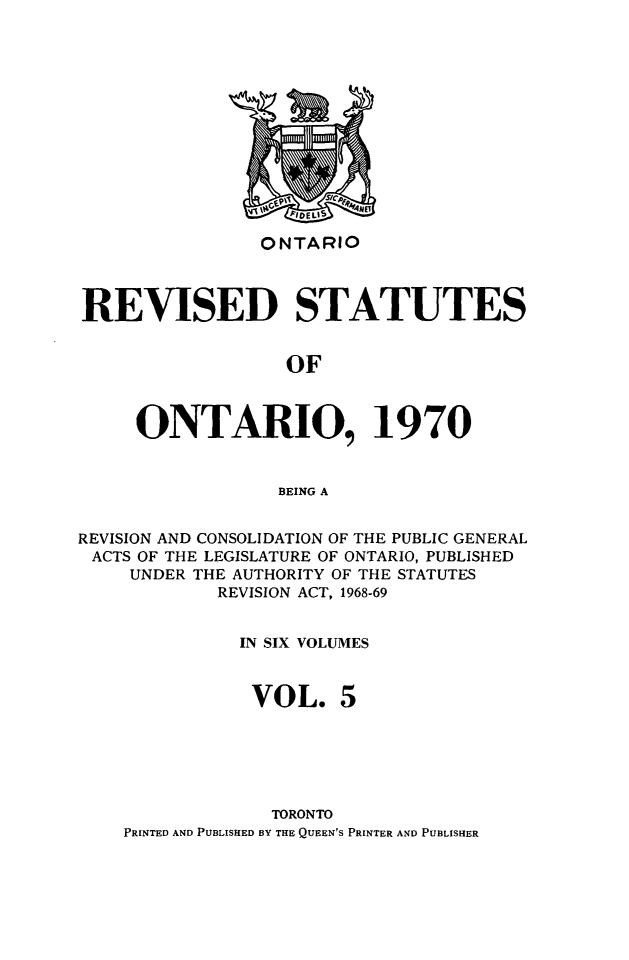 handle is hein.psc/rvsotaio0005 and id is 1 raw text is: ONTARIO

REVISED STATUTES
OF
ONTARIO, 1970
BEING A
REVISION AND CONSOLIDATION OF THE PUBLIC GENERAL
ACTS OF THE LEGISLATURE OF ONTARIO, PUBLISHED
UNDER THE AUTHORITY OF THE STATUTES
REVISION ACT, 1968-69
IN SIX VOLUMES
VOL. 5
TORONTO
PRINTED AND PUBLISHED BY THE QUEEN'S PRINTER AND PUBLISHER


