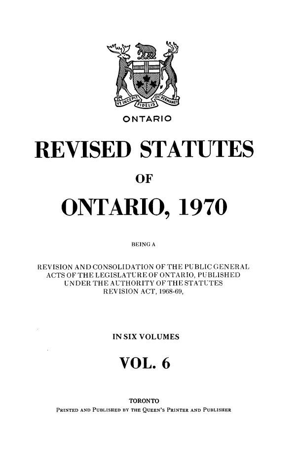 handle is hein.psc/rvsotaio0006 and id is 1 raw text is: ONTARIO

REVISED STATUTES
OF
ONTARIO, 1970
BEING A
REVISION AND CONSOLIDATION OF THE PUBLIC GENERAL
ACTS OF THE LEGISLATURE OF ONTARIO, PUBLISHED
UNDER THE AUTHORITY OF THE STATUTES
REV ISION ACT, 1968-69,
IN SIX VOLUMES
VOL. 6
TORONTO
PRINTED AND PUBLISHED BY THE QUEEN'S PRINTER AND PUBLISHER


