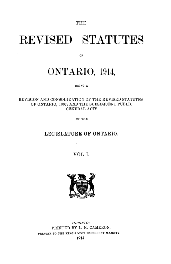 handle is hein.psc/rvsotar0001 and id is 1 raw text is: THE

REVISED

STATUTES

ONTARIO, 1914,
BEING A
REVISION AND CONSOLIDATION OF THE REVISED STATUTES
OF ONTARIO, 1897, AND THE SUBSEQUENT PUBLIC
GENERAL ACTS
OF THE

LEGISLATURE OF ONTARIO.
VOL I.

TORONTO:
PRINTED BY L. K. CAMERON,
PRINTER TO THE KING'S MOST EXCELLENT MAJESTY,
1914


