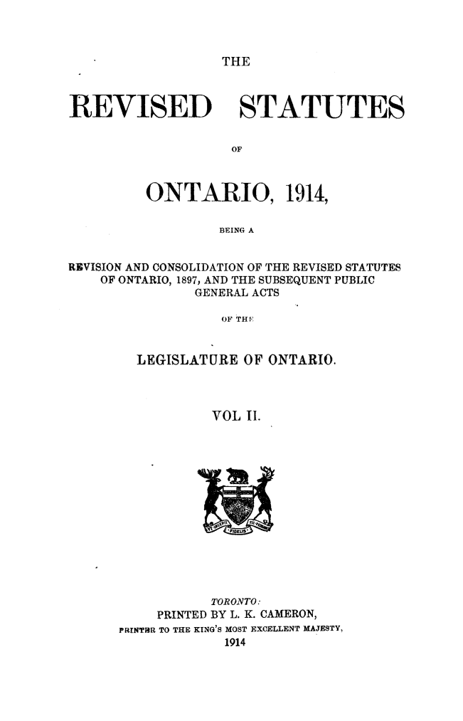 handle is hein.psc/rvsotar0002 and id is 1 raw text is: THE

REVISED

STATUTES

ONTARIO, 1914,
BEING A
REVISION AND CONSOLIDATION OF THE REVISED STATUTES
OF ONTARIO, 1897, AND THE SUBSEQUENT PUBLIC
GENERAL ACTS
OF THf-'

LEGISLATURE OF ONTARIO.
VOL II.

PRINTED

TORONTO:
BY L. K. CAMERON,

PRINThR TO THE KING'S MOST EXCELLENT MAJESTY,
1914


