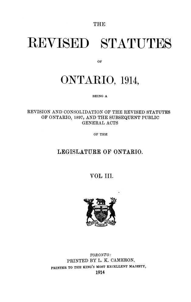 handle is hein.psc/rvsotar0003 and id is 1 raw text is: THE

REVISED

STATUTES

ONTARIO, 1914,
BEING A
REVISION AND CONSOLIDATION OF THE REVISED STATUTES
OF ONTARIO, 1897, AND THE SUBSEQUENT PUBLIC
GENERAL ACTS
OF THE

LEGISLATURE OF ONTARIO.
VOL III.

TORONTO:
PRINTED BY L. K. CAMERON,
PRINTER TO THE KING'S MOST EXCELLENT MAJESTY,
1914


