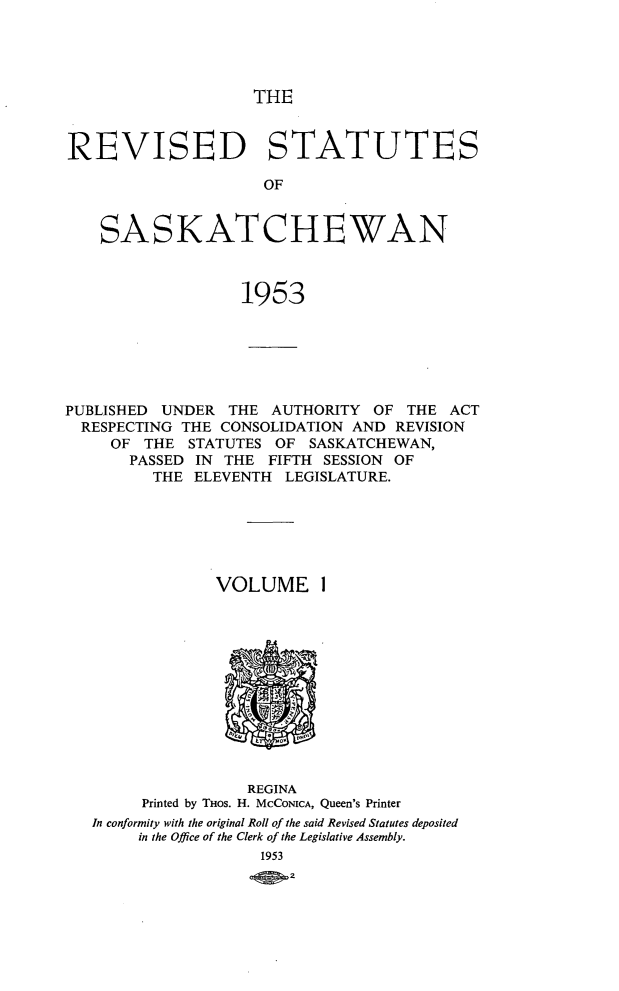 handle is hein.psc/rvssaska0001 and id is 1 raw text is: 




THE


REVISED STATUTES

                     OF


    SASKATCHEWAN



                   1953


PUBLISHED UNDER   THE AUTHORITY  OF  THE ACT
  RESPECTING THE CONSOLIDATION AND REVISION
     OF THE  STATUTES  OF SASKATCHEWAN,
       PASSED IN THE  FIFTH SESSION OF
         THE  ELEVENTH  LEGISLATURE.






                VOLUME ]












                    REGINA
        Printed by THOS. H. MCCONICA, Queen's Printer
   In conformity with the original Roll of the said Revised Statutes deposited
        in the Office of the Clerk of the Legislative Assembly.
                     1953
                     Qp 2


