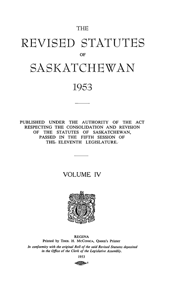 handle is hein.psc/rvssaska0004 and id is 1 raw text is: 




THE


REVISED STATUTES

                     OF


   SASKATCHEWAN



                  1953


PUBLISHED UNDER   THE AUTHORITY  OF  THE ACT
  RESPECTING THE CONSOLIDATION AND REVISION
     OF THE  STATUTES  OF SASKATCHEWAN,
       PASSED IN THE  FIFTH SESSION OF
         THE- ELEVENTH  LEGISLATURE.-






               VOLUME IV












                   REGINA
        Printed by THos. H. MCCONICA, Queen's Printer
   In conformity with the original Roll of the said Revised Statutes deposited
        in the Office of the Clerk of the Legislative Assembly.
                     1953
                        2


