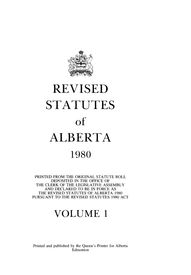 handle is hein.psc/rvstalbt0001 and id is 1 raw text is: 



















       REVISED



    STATUTES



              of



      ALBERTA


             1980




 PRINTED FROM THE ORIGINAL STATUTE ROLL
      DEPOSITED IN THE OFFICE OF
 THE CLERK OF THE LEGISLATIVE ASSEMBLY
    AND DECLARED TO BE IN FORCE AS
  THE REVISED STATUTES OF ALBERTA 1980
PURSUANT TO THE REVISED STATUTES 1980 ACT



       VOLUME 1


Printed and published by the Queen's Printer for Alberta
             Edmonton


