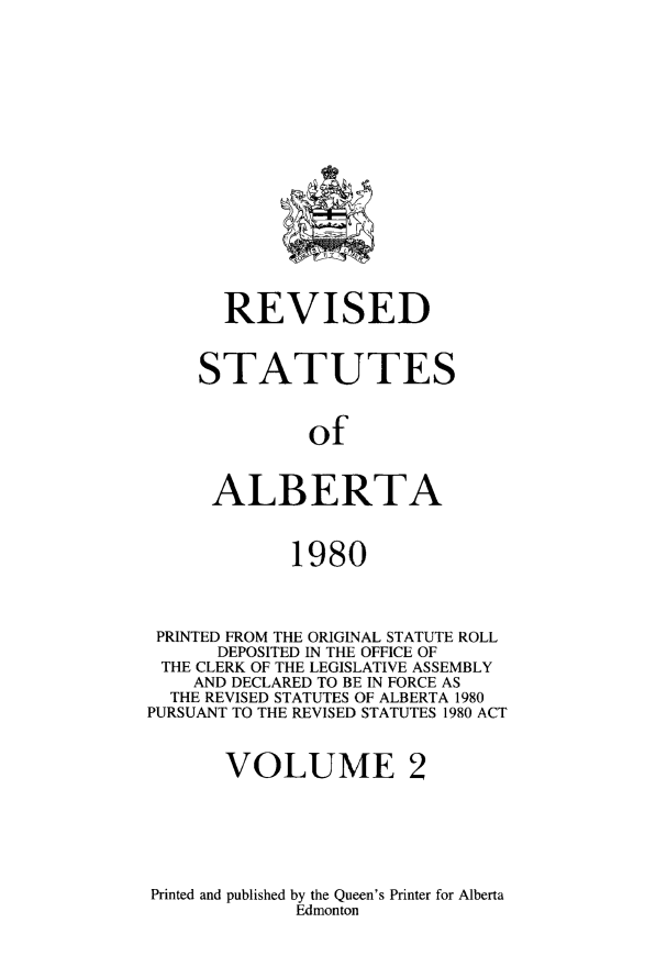handle is hein.psc/rvstalbt0002 and id is 1 raw text is: 


















       REVISED



     STATUTES



              of


      ALBERTA



             1980



 PRINTED FROM THE ORIGINAL STATUTE ROLL
      DEPOSITED IN THE OFFICE OF
 THE CLERK OF THE LEGISLATIVE ASSEMBLY
    AND DECLARED TO BE IN FORCE AS
  THE REVISED STATUTES OF ALBERTA 1980
PURSUANT TO THE REVISED STATUTES 1980 ACT



       VOLUME 2


Printed and published by the Queen's Printer for Alberta
             Edmonton


