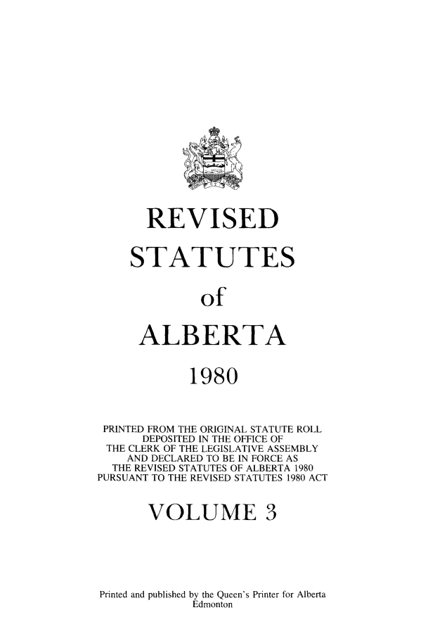 handle is hein.psc/rvstalbt0003 and id is 1 raw text is: 




















       REVISED



    STATUTES



              of



      ALBERTA



             1980



 PRINTED FROM THE ORIGINAL STATUTE ROLL
      DEPOSITED IN THE OFFICE OF
 THE CLERK OF THE LEGISLATIVE ASSEMBLY
    AND DECLARED TO BE IN FORCE AS
  THE REVISED STATUTES OF ALBERTA 1980
PURSUANT TO THE REVISED STATUTES 1980 ACT



       VOLUME 3


Printed and published by the Queen's Printer for Alberta
             Edmonton



