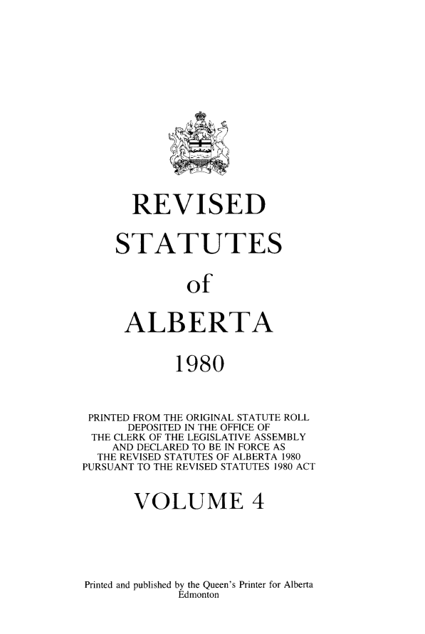 handle is hein.psc/rvstalbt0004 and id is 1 raw text is: 


















       REVISED



     STATUTES



              of



      ALBERTA


             1980




 PRINTED FROM THE ORIGINAL STATUTE ROLL
      DEPOSITED IN THE OFFICE OF
 THE CLERK OF THE LEGISLATIVE ASSEMBLY
    AND DECLARED TO BE IN FORCE AS
  THE REVISED STATUTES OF ALBERTA 1980
PURSUANT TO THE REVISED STATUTES 1980 ACT


       VOLUME 4


Printed and published by the Queen's Printer for Alberta
             Edmonton


