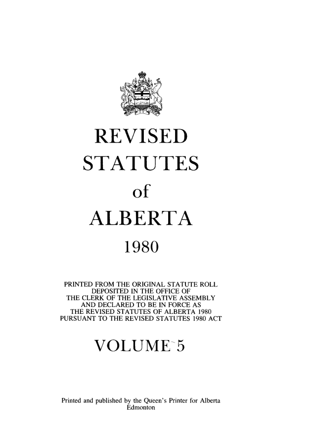 handle is hein.psc/rvstalbt0005 and id is 1 raw text is: 

















       REVISED



    STATUTES



              of



      ALBERTA



             1980




 PRINTED FROM THE ORIGINAL STATUTE ROLL
      DEPOSITED IN THE OFFICE OF
 THE CLERK OF THE LEGISLATIVE ASSEMBLY
    AND DECLARED TO BE IN FORCE AS
  THE REVISED STATUTES OF ALBERTA 1980
PURSUANT TO THE REVISED STATUTES 1980 ACT



       VOLUME-5


Printed and published by the Queen's Printer for Alberta
             Edmonton



