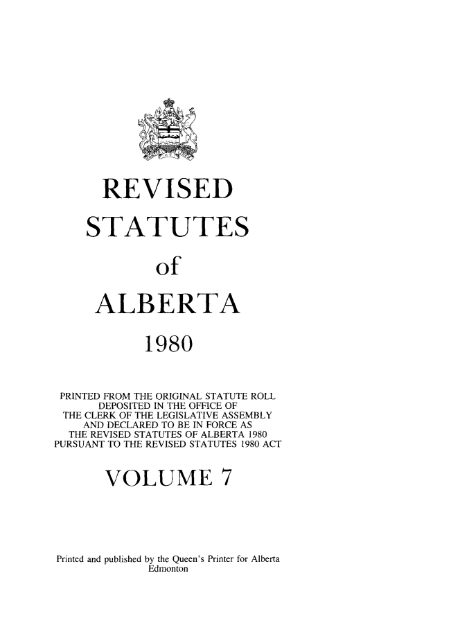 handle is hein.psc/rvstalbt0007 and id is 1 raw text is: 

















       REVISED



    STATUTES



              of



      ALBERTA



             1980



 PRINTED FROM THE ORIGINAL STATUTE ROLL
      DEPOSITED IN THE OFFICE OF
 THE CLERK OF THE LEGISLATIVE ASSEMBLY
    AND DECLARED TO BE IN FORCE AS
  THE REVISED STATUTES OF ALBERTA 1980
PURSUANT TO THE REVISED STATUTES 1980 ACT



       VOLUME 7


Printed and published by the Queen's Printer for Alberta
             Edmonton


