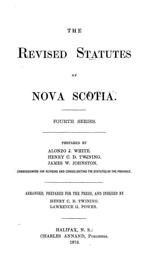 handle is hein.psc/rvstansfos0001 and id is 1 raw text is: 




THE


REVISED STATUTES








     NOVA SCOTI.kA.




            FO-URTH SERIES.


                PREPARED BY
           ALONZO I. WHITE.
           HENRY C. D. TWINING.
           JAMES W. JOHNSTON.

COMMISSIONERS FOR REVISING AND CONSOLIDATING THE STATUTES OF THE PROVINCE.



   ARRANGED, PREPARED FOR THE PRESS, AND INDEXED BY
           HENRY C. D. TWLNING.
           LAWRENCE G. POWER.




             HALIFAX, N. S.:
        CHARLES ANNAND, PUBLISHBER.
                  1873.


