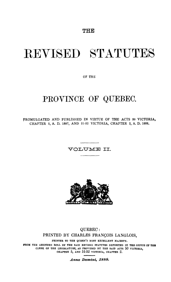 handle is hein.psc/rvstaque0002 and id is 1 raw text is: 






THE


REVISED                    STATUTES




                        OF THE





        PROVINCE OF QUEBEC.


PROMULGATED AND PUBLISHED IN VIRTUE OF THE ACTS 50 VICTORIA,
   CHAPTER 5, A. D. 1887, AND 51-52 VICTORIA, CHAPTER 2, A. D. 1888.






                  VO     UT-J'-TM3 II.


                       QUEBEC:
        PRINTED BY CHARLES FRANCOIS LANGLOIS,
            PRINTER TO THE QUEEN'S MOST EXCELLENT MAJESTY.
FROM THE AMENDED ROLL OF THE SAID REVISED STATUTES DEPOSITED I THE OFFICE OF TH
     CLERK OF THE LEGISLATURE, AS PROVIDED BY THE SAID ACTS 50 VICTORIA,
              CHAPTER 5, AND 51-52 VICTORIA, CHAPTER 2.


Anno Domini, 1888.


