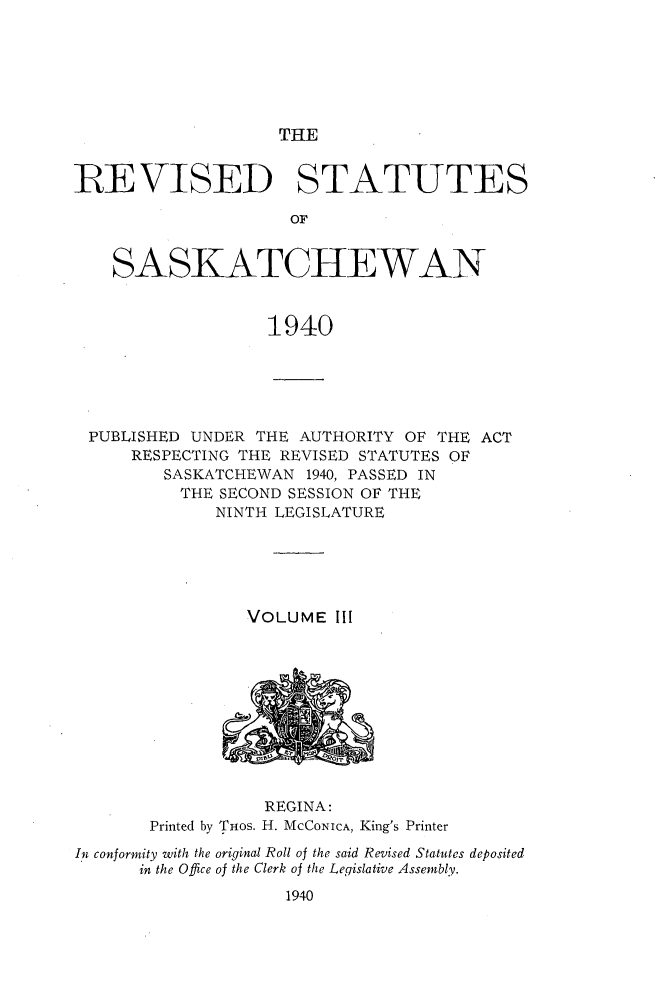 handle is hein.psc/rvstasktch0003 and id is 1 raw text is: 






THE


RE\VISED STATUTES

                     OF


    SASKATCHEWAN


                   1940


PUBLISHED  UNDER THE  AUTHORITY OF THE ACT
     RESPECTING THE REVISED STATUTES OF
         SASKATCHEWAN 1940, PASSED IN
         THE  SECOND SESSION OF THE
              NINTH LEGISLATURE





                 VOLUME  Ill











                 REGINA:
       Printed by THos. H. MCCONICA, King's Printer
In conformity with the original Roll of the said Revised Statutes deposited
      in the Office of the Clerk of the Legislative Assembly.
                    1940


