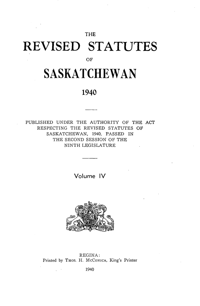 handle is hein.psc/rvstasktch0004 and id is 1 raw text is: 





                 THE


REVISED STATUTES

                 OF


      SASKATCHEWAN


                1940


PUBLISHED UNDER THE AUTHORITY OF THE ACT
   RESPECTING THE REVISED STATUTES OF
      SASKATCHEWAN, 1940, PASSED IN
      THE  SECOND SESSION OF THE
           NINTH LEGISLATURE





             Volume IV















               REGINA:
     Printed by THos. H. McCONICA, King's Printer


1940


