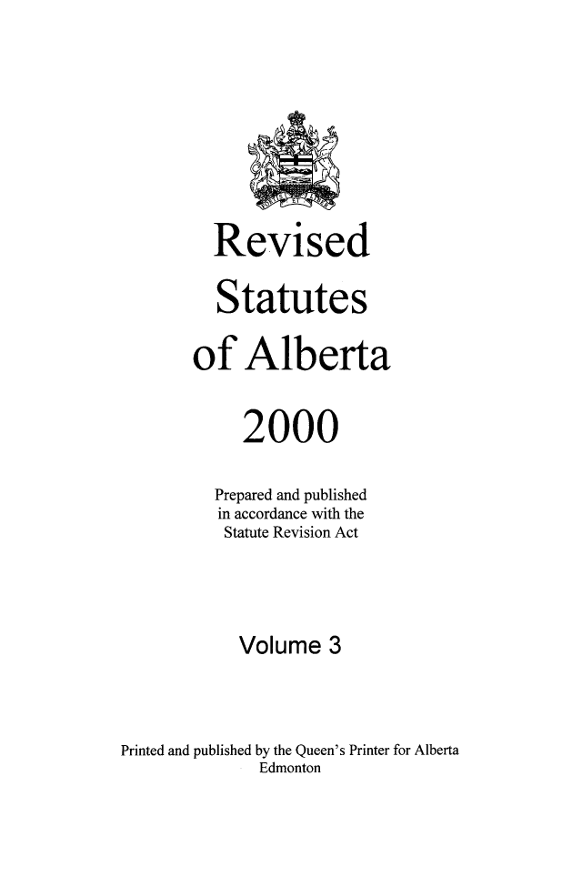 handle is hein.psc/rvstatbert0003 and id is 1 raw text is: 









         Revised

         Statutes

       of Alberta


            2000

         Prepared and published
         in accordance with the
         Statute Revision Act




            Volume 3



Printed and published by the Queen's Printer for Alberta
              Edmonton



