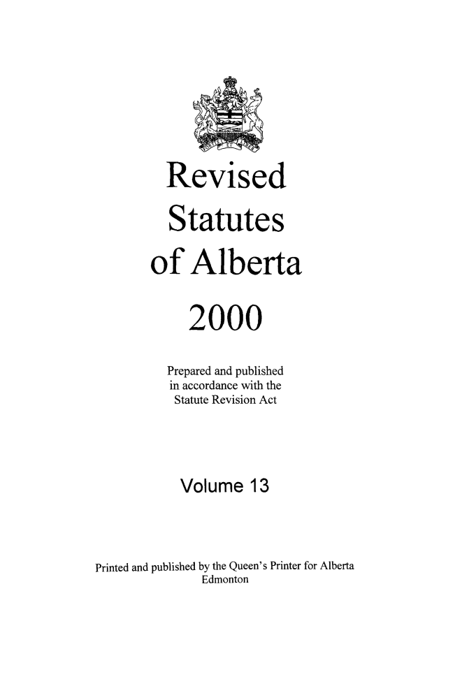 handle is hein.psc/rvstatbert0013 and id is 1 raw text is: 








         Revised

         Statutes

       of Alberta


            2000

          Prepared and published
          in accordance with the
          Statute Revision Act




          Volume 13



Printed and published by the Queen's Printer for Alberta
              Edmonton


