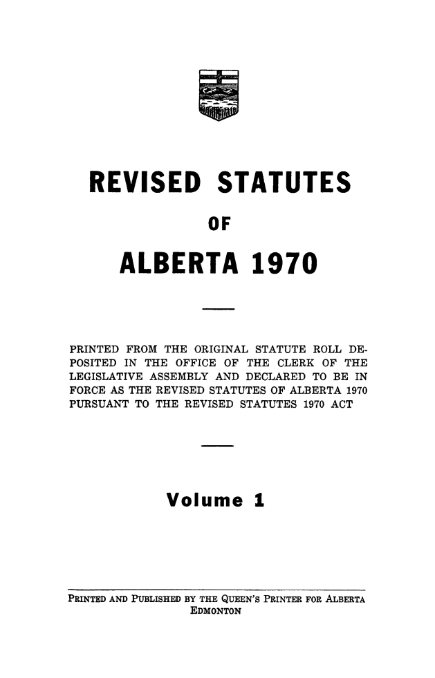 handle is hein.psc/rvstatsalb0001 and id is 1 raw text is: 














REVISED STATUTES


               OF


    ALBERTA 1970


PRINTED FROM THE ORIGINAL STATUTE ROLL DE-
POSITED IN THE OFFICE OF THE CLERK OF THE
LEGISLATIVE ASSEMBLY AND DECLARED TO BE IN
FORCE AS THE REVISED STATUTES OF ALBERTA 1970
PURSUANT TO THE REVISED STATUTES 1970 ACT







            Volume 1


PRINTED AND PUBLISHED BY THE QUEEN'S PRINTER FOR ALBERTA
               EDMONTON


