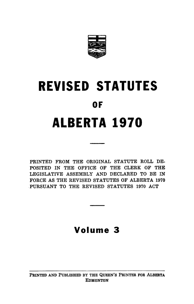 handle is hein.psc/rvstatsalb0003 and id is 1 raw text is: 















REVISED STATUTES


               OF



    ALBERTA 1970


PRINTED FROM THE ORIGINAL STATUTE ROLL DE-
POSITED IN THE OFFICE OF THE CLERK OF THE
LEGISLATIVE ASSEMBLY AND DECLARED TO BE IN
FORCE AS THE REVISED STATUTES OF ALBERTA 1970
.PURSUANT TO THE REVISED STATUTES 1970 ACT








             Volume 3


PRINTED AND PUBLISHED BY THE QUEEN'S PRINTER FOR ALBERTA
                EDMONTON



