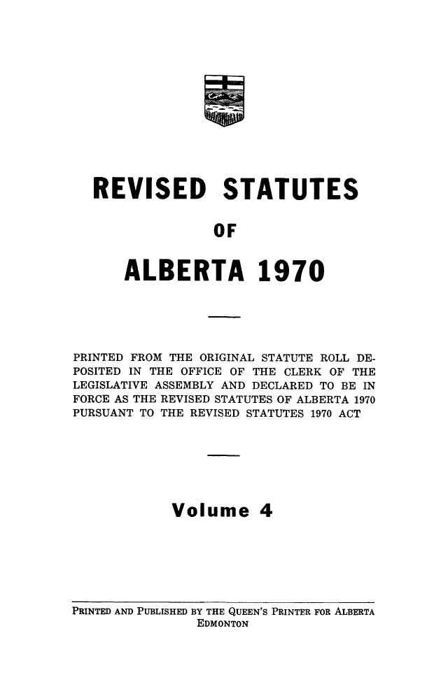 handle is hein.psc/rvstatsalb0004 and id is 1 raw text is: 















REVISED STATUTES


               OF



    ALBERTA 1970


PRINTED FROM THE ORIGINAL STATUTE ROLL DE-
POSITED IN THE OFFICE OF THE CLERK OF THE
LEGISLATIVE ASSEMBLY AND DECLARED TO BE IN
FORCE AS THE REVISED STATUTES OF ALBERTA 1970
PURSUANT TO THE REVISED STATUTES 1970 ACT








            Volume 4


PRINTED AND PUBLISHED BY THE QUEEN'S PRINTER FOR ALBERTA
                EDMONTON


