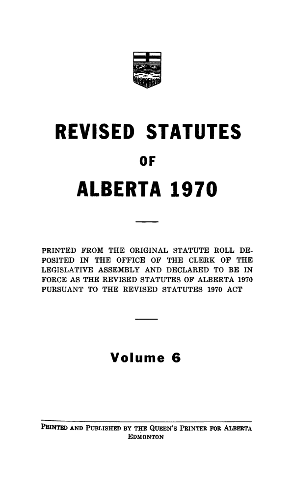 handle is hein.psc/rvstatsalb0006 and id is 1 raw text is: 















REVISED STATUTES


               OF



    ALBERTA 1970


PRINTED FROM THE ORIGINAL STATUTE ROLL DE-
POSITED IN THE OFFICE OF THE CLERK OF THE
LEGISLATIVE ASSEMBLY AND DECLARED TO BE IN
FORCE AS THE REVISED STATUTES OF ALBERTA 1970
PURSUANT TO THE REVISED STATUTES 1970 ACT







            Volume 6


PRINTED AND PUBLISHED BY THE QUEEN'S PRINTER FOR ALBERTA
                EDMONTON


