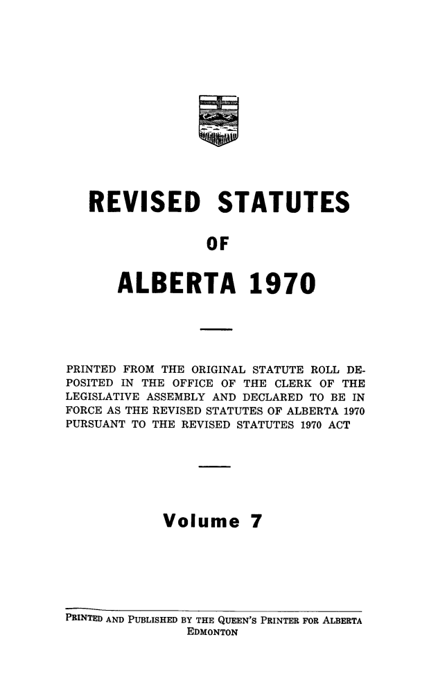 handle is hein.psc/rvstatsalb0007 and id is 1 raw text is: 
















REVISED STATUTES


               OF


    ALBERTA 1970


PRINTED FROM THE ORIGINAL STATUTE ROLL DE-
POSITED IN THE OFFICE OF THE CLERK OF THE
LEGISLATIVE ASSEMBLY AND DECLARED TO BE IN
FORCE AS THE REVISED STATUTES OF ALBERTA 1970
PURSUANT TO THE REVISED STATUTES 1970 ACT








            Volume 7







PRINTED AND PUBLISHED BY THE QUEEN'S PRINTER FOR ALBERTA
               EDMONTON


