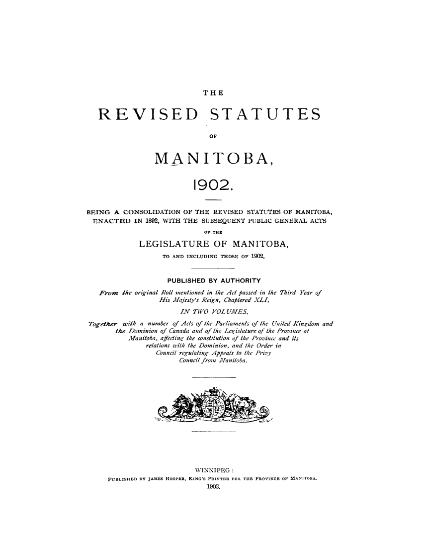 handle is hein.psc/rvstmanotw0001 and id is 1 raw text is: 












THE


   REVISED STATUTES


                               OF



                 MANITOBA,



                           1902,


BEING A CONSOLIDATION OF THE REVISED STATUTES OF MANITOBA,
ENACTED IN 1892, WITH THE SUBSEQUENT PUBLIC GENERAL ACTS
                             OF THE

             LEGISLATURE OF MANITOBA,
                   TO AND INCLUDING THOSE OF 1902.


                   PUBLISHED BY AUTHORITY
   From the original Roll mentioned in the Act passed in the Third Year of
                  His Mellesty's Reign, Chaplered XLl,

                       IN TWO VOL UIES,

Together with a number of Ads of the Parliaments of the United Kin gdomz and
       the Dominion of Canada and of the Leg-islature of the Province of
          .lfaniloba, affecting, the constitution of the Province and its
               relations with the Dominion, and /he Order in
                 Council rt,'gulatihq Appeals to the Pri',y
                       Council froym Mfanitoba.


                      WINNIPE~G:
PUBLSFIxn By JAMES HIOOPER, KING'S PRINTERI FOR THE PROVINCE OF MANITOlAL.


