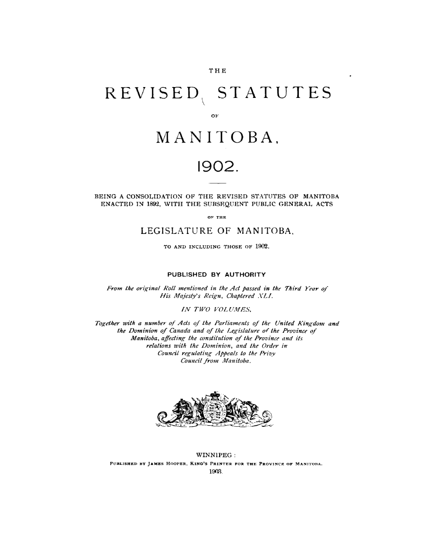 handle is hein.psc/rvstmanotw0002 and id is 1 raw text is: 








THE


   REVISED, STATUTES

                             OF



               MANITOBA,



                         1902.



BEING A CONSOLIDATION OF THE REVISED STATUTES OF MANITOBA
  ENACTED IN 1892, WITH THE SUBSEQUENT PUBLIC GENERAL ACTS
                            OF THE

           LEGISLATURE OF MANITOBA,

                 TO AND INCLUDING THOSE OF 190.



                 PUBLISHED BY AUTHORITY

   From the original Roll mentioned in the Act passed in the Third Year of
                His MVajesty's leign, Chaptered XLI.

                     IN TWO VOLUTilES,

Together with a number of Ads of the Parliaments of the United Kingdom and
      the Dominion of Canada and of the Legislature of the Province of
         Manitoba, affeding the constiiuion of the Province and its
             relations with the Dominion, and the Order in
                Council regulating Appeals to the Priv
                     Council from Mfanitoba.












                         WINNIPEG:
    PUBLISHED BY JAMES HOOPER, KING'S PRINTER FOR THE PROVINCE OF MANITOBA.


