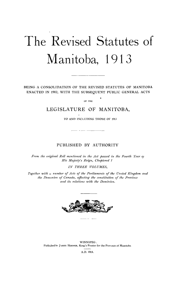 handle is hein.psc/rvstmtboth0001 and id is 1 raw text is: 











The Revised Statutes of




           Manitoba, 1913






BEING A CONSOLIDATION OF THE REVISED STATUTES OF MANITOBA
ENACTED IN 1902, WITH THE SUBSEQUENT PUBLIC GENERAL ACTS

                            OF THE

           LEGISLATURE        OF   MANITOBA,

                   TO AND INCLUDING THOSE OF 1913






               PUBLISHED BY AUTHORITY


    From the original Roll mentioned in the Act passed in the Fourth Year ol
                  His Majesty's Reign, Chaptered I

                    IN THREE VOLUMES,

  Together with . number of Acts of the Parliaments of the Unted Kingdom and
      the Dominion of Canada, affecting the constitution of the Province
                 and its relations with the Dominion.
















                          WINNIPEG.
         Pubhshed bN J kMES HOOPER, King's Printer for the Promince ot Manitoba

                           A.D. 1914.



