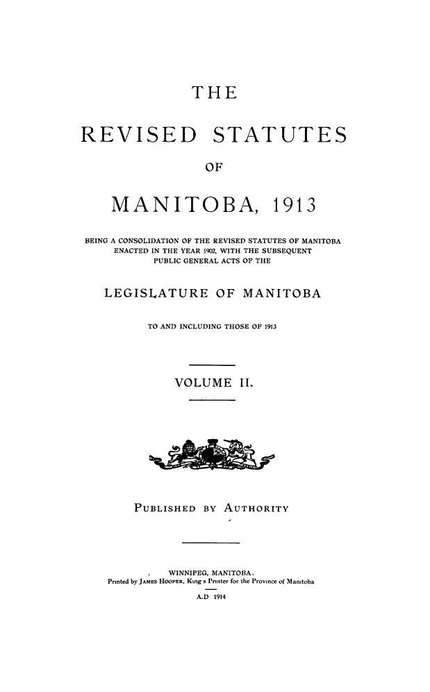 handle is hein.psc/rvstmtboth0002 and id is 1 raw text is: 





THE


REVISED STATUTES

                    OF


     MANITOBA, 1913

 BEING A CONSOLIDATION OF THE REVISED STATUTES OF MANITOBA
     ENACTED IN THE YEAR 1902, WITH THE SUBSEQUENT
           PUBLIC GENERAL ACTS OF THE

    LEGISLATURE OF MANITOBA

          TO AND INCLUDING THOSE OF 1913



               VOLUME 1I.


    PUBLISHED BY AUTHORITY




          WINNIPEG, MANITOBA.
Printed by JAMES HooPER, King s Printer for the Province of Manitoba
              A.D 1914


A&A&


