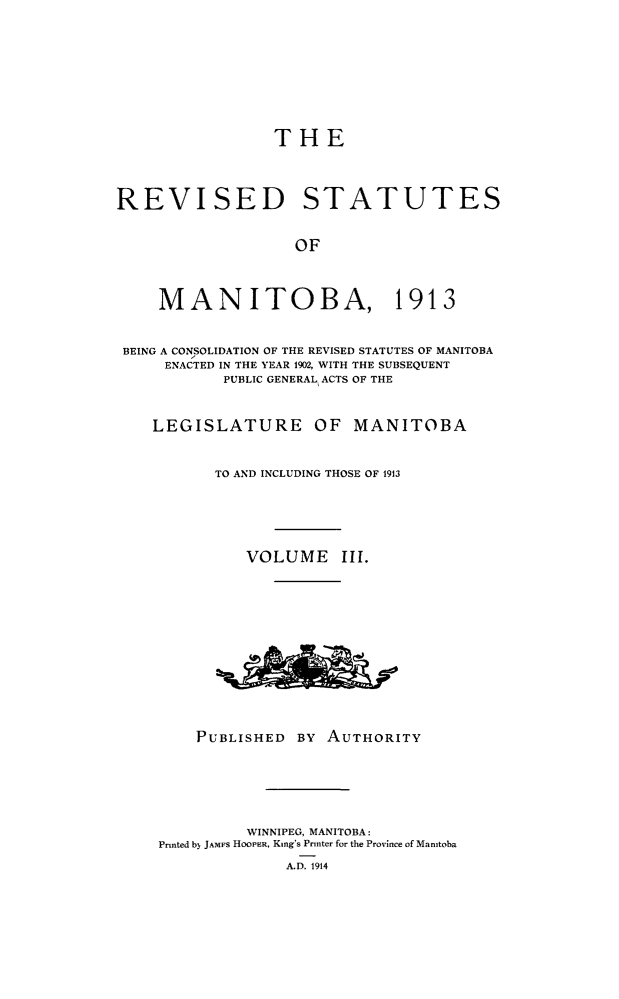 handle is hein.psc/rvstmtboth0003 and id is 1 raw text is: 








                 THE



REVISED STATUTES


                   OF



     MANITOBA, 1913


 BEING A CONSOLIDATION OF THE REVISED STATUTES OF MANITOBA
     ENACTED IN THE YEAR 1902, WITH THE SUBSEQUENT
            PUBLIC GENERAL ACTS OF THE


    LEGISLATURE OF MANITOBA


           TO AND INCLUDING THOSE OF 1913





              VOLUME III.












         PUBLISHED  BY AUTHORITY






              WINNIPEG, MANITOBA:
     Printed b) JAMFS HOOPER, King's Printer for the Province of Manitoba
                  A.D. 1914


