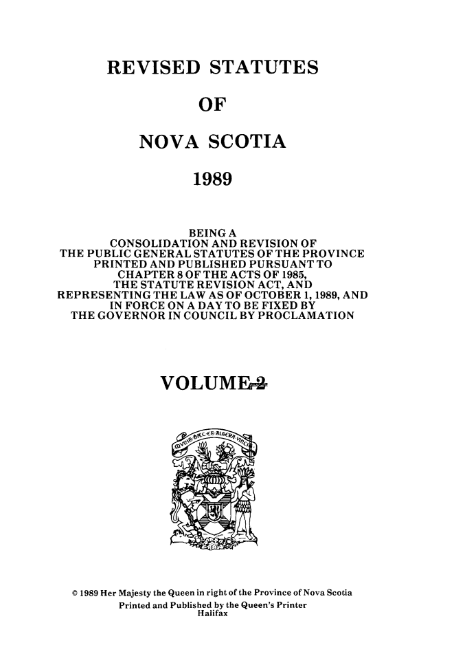 handle is hein.psc/rvstnovs0002 and id is 1 raw text is: 




REVISED STATUTES


            OF


    NOVA SCOTIA


           1989


                 BEING A
       CONSOLIDATION AND REVISION OF
THE PUBLIC GENERAL STATUTES OF THE PROVINCE
     PRINTED AND PUBLISHED PURSUANT TO
        CHAPTER 8 OF THE ACTS OF 1985,
        THE STATUTE REVISION ACT, AND
REPRESENTING THE LAW AS OF OCTOBER 1, 1989, AND
       IN FORCE ON A DAY TO BE FIXED BY
  THE GOVERNOR IN COUNCIL BY PROCLAMATION





              VOLUME4


© 1989 Her Majesty the Queen in right of the Province of Nova Scotia
      Printed and Published by the Queen's Printer
                 Halifax


