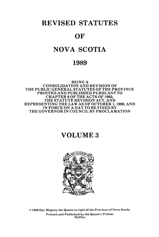 handle is hein.psc/rvstnovs0003 and id is 1 raw text is: 




REVISED STATUTES


            OF


    NOVA SCOTIA


            1989


                  BEING A
       CONSOLIDATION AND REVISION OF
THE PUBLIC GENERAL STATUTES OF THE PROVINCE
     PRINTED AND PUBLISHED PURSUANT TO
        CHAPTER 8 OF THE ACTS OF 1985,
        THE STATUTE REVISION ACT, AND
REPRESENTING THE LAW AS OF OCTOBER 1, 1989, AND
       IN FORCE ON A DAY TO BE FIXED BY
  THE GOVERNOR IN COUNCIL BY PROCLAMATION





              VOLUME 3


© 1989 Her Majesty the Queen in right of the Province of Nova Scotia
      Printed and Published by the Queen's Printer
                 Halifax



