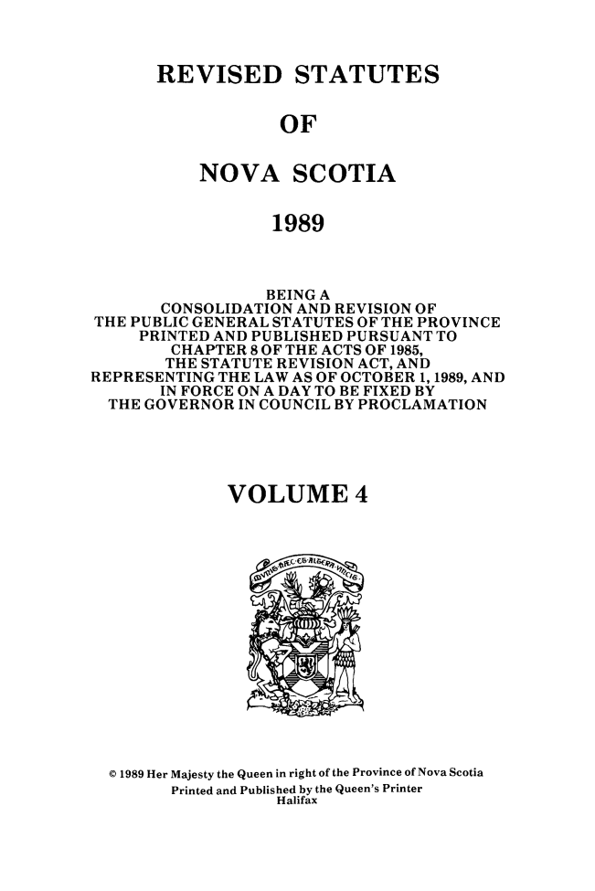 handle is hein.psc/rvstnovs0004 and id is 1 raw text is: 



REVISED STATUTES


            OF


    NOVA SCOTIA


            1989


                 BEING A
       CONSOLIDATION AND REVISION OF
THE PUBLIC GENERAL STATUTES OF THE PROVINCE
     PRINTED AND PUBLISHED PURSUANT TO
        CHAPTER 8 OF THE ACTS OF 1985,
        THE STATUTE REVISION ACT, AND
REPRESENTING THE LAW AS OF OCTOBER 1, 1989, AND
       IN FORCE ON A DAY TO BE FIXED BY
  THE GOVERNOR IN COUNCIL BY PROCLAMATION





              VOLUME 4


© 1989 Her Majesty the Queen in right of the Province of Nova Scotia
      Printed and Published by the Queen's Printer
                 Halifax


