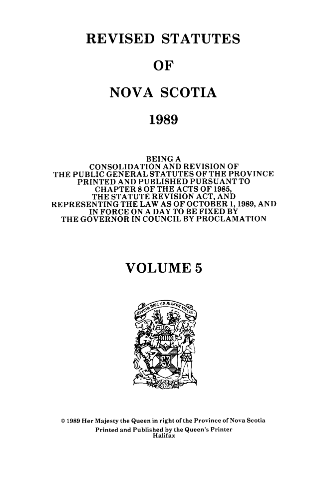 handle is hein.psc/rvstnovs0005 and id is 1 raw text is: 



REVISED STATUTES


            OF


    NOVA SCOTIA


            1989


                 BEING A
       CONSOLIDATION AND REVISION OF
THE PUBLIC GENERAL STATUTES OF THE PROVINCE
     PRINTED AND PUBLISHED PURSUANT TO
        CHAPTER 8 OF THE ACTS OF 1985,
        THE STATUTE REVISION ACT, AND
REPRESENTING THE LAW AS OF OCTOBER 1, 1989, AND
       IN FORCE ON A DAY TO BE FIXED BY
  THE GOVERNOR IN COUNCIL BY PROCLAMATION





              VOLUME 5


© 1989 Her Majesty the Queen in right of the Province of Nova Scotia
      Printed and Published by the Queen's Printer
                 Halifax


