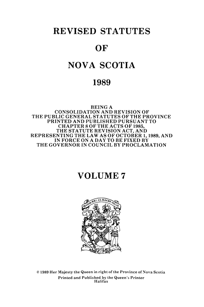 handle is hein.psc/rvstnovs0007 and id is 1 raw text is: 




REVISED STATUTES


            OF


    NOVA SCOTIA


            1989


                 BEING A
       CONSOLIDATION AND REVISION OF
THE PUBLIC GENERAL STATUTES OF THE PROVINCE
     PRINTED AND PUBLISHED PURSUANT TO
        CHAPTER 8OF THE ACTS OF 1985,
        THE STATUTE REVISION ACT, AND
REPRESENTING THE LAW AS OF OCTOBER 1, 1989, AND
       IN FORCE ON A DAY TO BE FIXED BY
  THE GOVERNOR IN COUNCIL BY PROCLAMATION





              VOLUME 7


© 1989 Her Majesty the Queen in right of the Province of Nova Scotia
      Printed and Published by the Queen's Printer
                 Halifax


