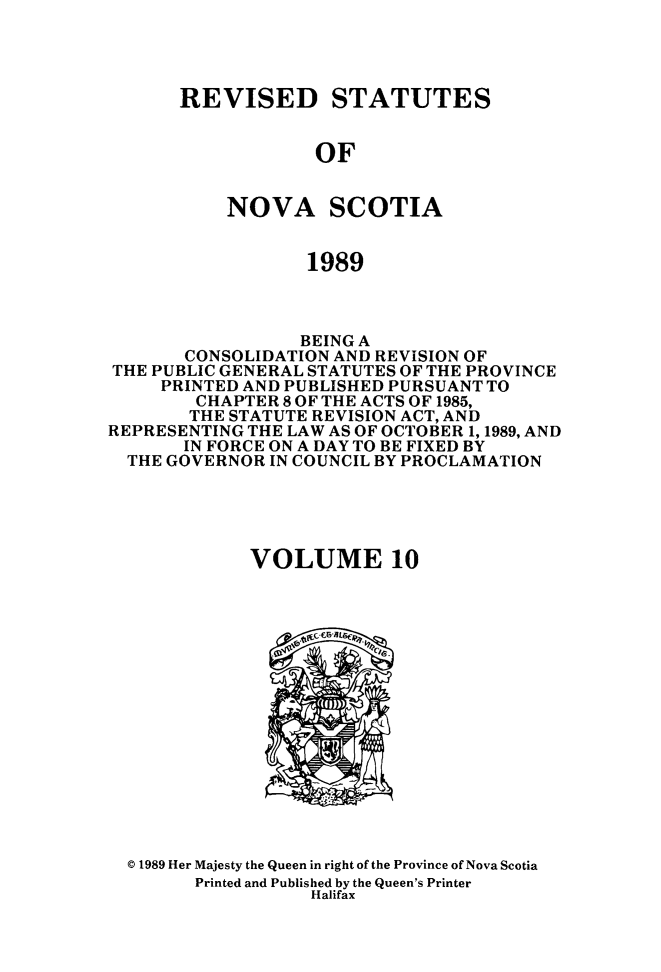 handle is hein.psc/rvstnovs0010 and id is 1 raw text is: 




REVISED STATUTES


            OF


    NOVA SCOTIA


            1989


                 BEING A
       CONSOLIDATION AND REVISION OF
THE PUBLIC GENERAL STATUTES OF THE PROVINCE
     PRINTED AND PUBLISHED PURSUANT TO
        CHAPTER 8 OF THE ACTS OF 1985,
        THE STATUTE REVISION ACT, AND
REPRESENTING THE LAW AS OF OCTOBER 1, 1989, AND
       IN FORCE ON A DAY TO BE FIXED BY
  THE GOVERNOR IN COUNCIL BY PROCLAMATION





             VOLUME 10


© 1989 Her Majesty the Queen in right of the Province of Nova Scotia
      Printed and Published by the Queen's Printer
                 Halifax


