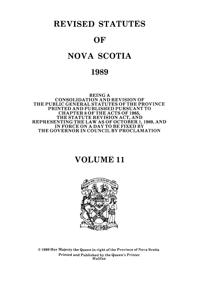 handle is hein.psc/rvstnovs0011 and id is 1 raw text is: 



REVISED STATUTES


            OF


    NOVA SCOTIA


            1989


                  BEING A
       CONSOLIDATION AND REVISION OF
THE PUBLIC GENERAL STATUTES OF THE PROVINCE
     PRINTED AND PUBLISHED PURSUANT TO
        CHAPTER 8 OF THE ACTS OF 1985,
        THE STATUTE REVISION ACT, AND
REPRESENTING THE LAW AS OF OCTOBER 1, 1989, AND
       IN FORCE ON A DAY TO BE FIXED BY
  THE GOVERNOR IN COUNCIL BY PROCLAMATION





             VOLUME 11


© 1989 Her Majesty the Queen in right of the Province of Nova Scotia
      Printed and Published by the Queen's Printer
                 Halifax


