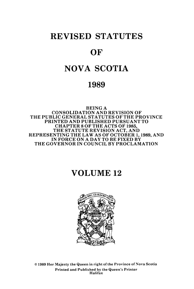 handle is hein.psc/rvstnovs0012 and id is 1 raw text is: 





REVISED STATUTES


            OF


    NOVA SCOTIA


            1989


                 BEING A
       CONSOLIDATION AND REVISION OF
THE PUBLIC GENERAL STATUTES OF THE PROVINCE
     PRINTED AND PUBLISHED PURSUANT TO
        CHAPTER 8 OF THE ACTS OF 1985,
        THE STATUTE REVISION ACT, AND
REPRESENTING THE LAW AS OF OCTOBER 1, 1989, AND
       IN FORCE ON A DAY TO BE FIXED BY
  THE GOVERNOR IN COUNCIL BY PROCLAMATION





             VOLUME 12


© 1989 Her Majesty the Queen in right of the Province of Nova Scotia
      Printed and Published by the Queen's Printer
                 Halifax


