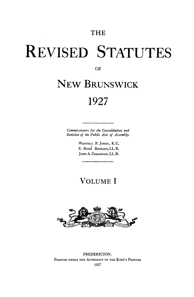 handle is hein.psc/rvstnwbrswk0001 and id is 1 raw text is: 






THE


REVISED STATUTES


                        OF



           NEW BRUNSWICK



                      1927


    Commissioners for the Consolidation and
    Revision of the Public Acts of Assembly:

        WENDELL P. JONEs, K.C.
        E. RENE RICHARD, LL. B.
        JOHN A. CREAGHAN, LL. B.






        VOLUME I
















          FREDERICTON:
PRINTED UNDER THE AUTHORITY OF THE KING'S PRINTER
              1927


