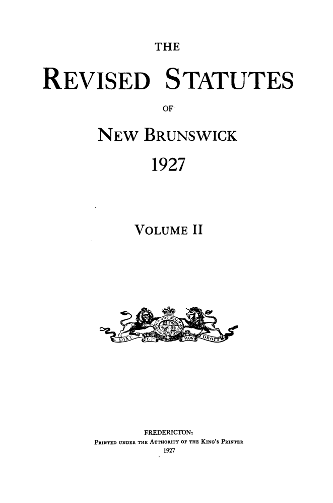 handle is hein.psc/rvstnwbrswk0002 and id is 1 raw text is: 


THE


REVISED STATUTES

                 OF

        NEW   BRUNSWICK

               1927


      VOLUME  II
















      FREDERICTON:
PRINTED UNDER THE AUTHORITY OF THE KING's PRINTER
          1927


