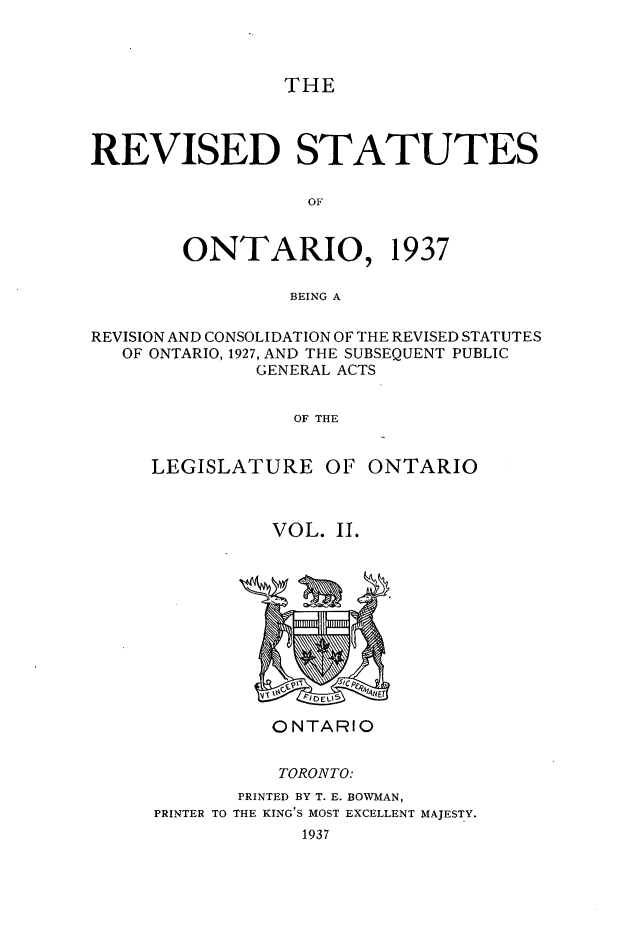 handle is hein.psc/rvstont0002 and id is 1 raw text is: THE
REVISED STATUTES
OF
ONTARIO, 1937
BEING A
REVISION AND CONSOLIDATION OF THE REVISED STATUTES
OF ONTARIO, 1927, AND THE SUBSEQUENT PUBLIC
GENERAL ACTS
OF THE
LEGISLATURE OF ONTARIO

VOL. II.

ONTARIO
TORONTO:
PRINTED BY T. E. BOWMAN,
PRINTER TO THE KING'S MOST EXCELLENT MAJESTY.
1937


