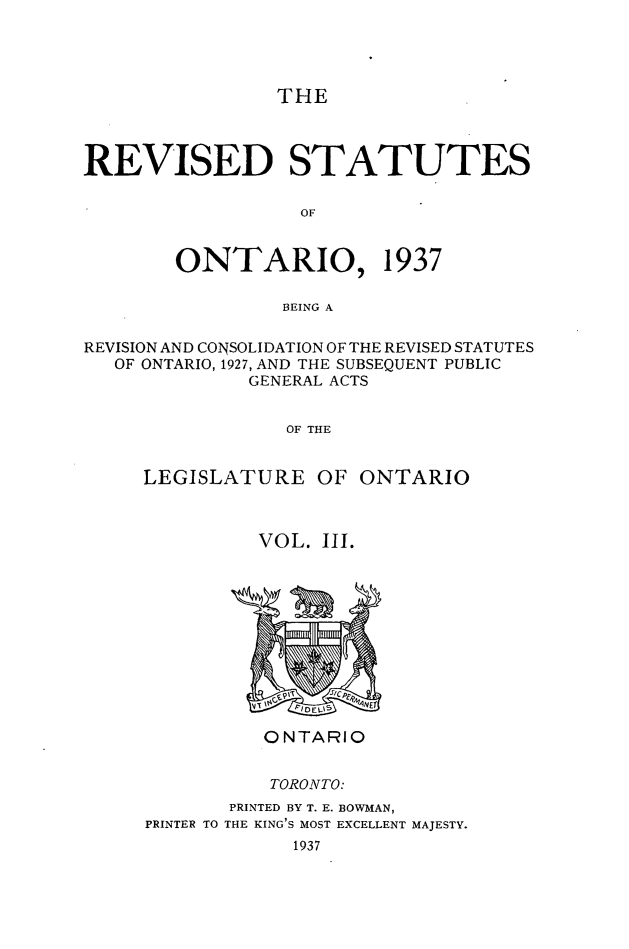 handle is hein.psc/rvstont0003 and id is 1 raw text is: THE
REVISED STATUTES
OF
ONTARIO, 1937
BEING A
REVISION AND CONSOLIDATION OF THE REVISED STATUTES
OF ONTARIO, 1927, AND THE SUBSEQUENT PUBLIC
GENERAL ACTS
OF THE
LEGISLATURE OF ONTARIO

VOL. III.

PRINTER TO

ONTARIO
TORONTO:
PRINTED BY T. E. BOWMAN,
THE KING'S MOST EXCELLENT MAJESTY.
1937


